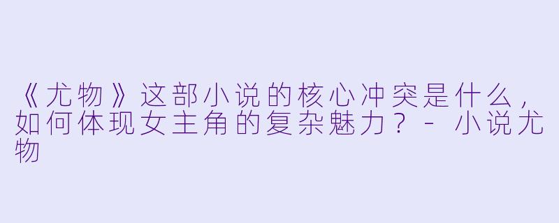 《尤物》这部小说的核心冲突是什么，如何体现女主角的复杂魅力？-小说尤物