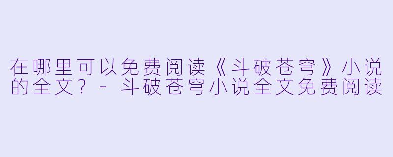 在哪里可以免费阅读《斗破苍穹》小说的全文？-斗破苍穹小说全文免费阅读