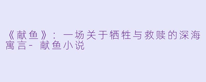 《献鱼》：一场关于牺牲与救赎的深海寓言-献鱼小说