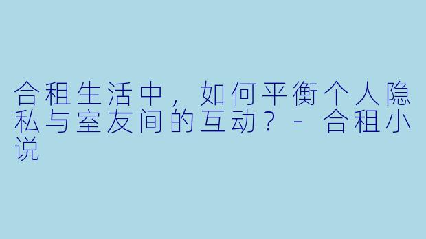 合租生活中，如何平衡个人隐私与室友间的互动？-合租小说