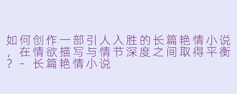 如何创作一部引人入胜的长篇艳情小说，在情欲描写与情节深度之间取得平衡？-长篇艳情小说