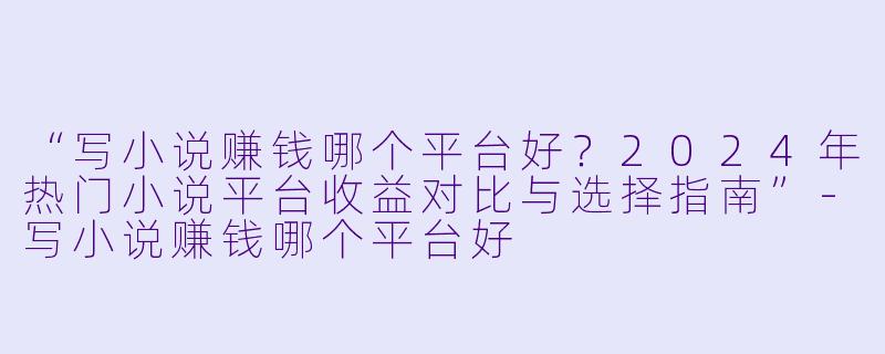 “写小说赚钱哪个平台好？2024年热门小说平台收益对比与选择指南”-写小说赚钱哪个平台好