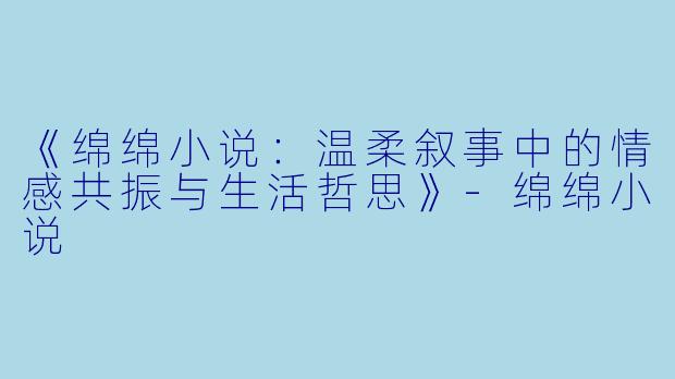 《绵绵小说：温柔叙事中的情感共振与生活哲思》-绵绵小说