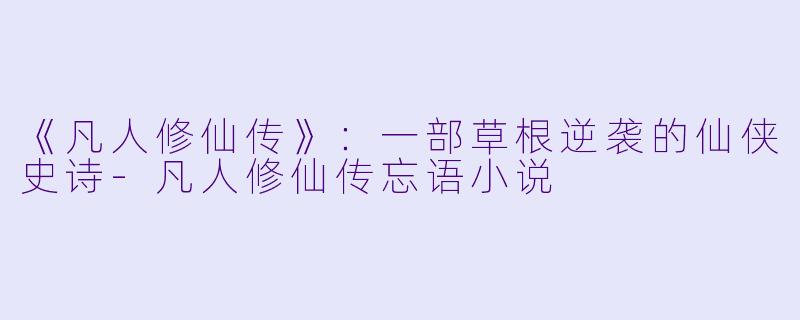 《凡人修仙传》：一部草根逆袭的仙侠史诗-凡人修仙传忘语小说