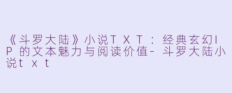 《斗罗大陆》小说TXT：经典玄幻IP的文本魅力与阅读价值-斗罗大陆小说txt