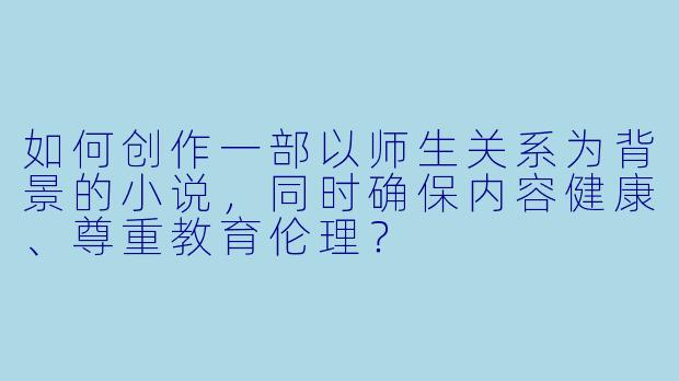 如何创作一部以师生关系为背景的小说，同时确保内容健康、尊重教育伦理？