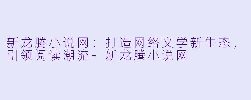 新龙腾小说网：打造网络文学新生态，引领阅读潮流-新龙腾小说网