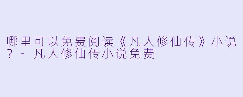 哪里可以免费阅读《凡人修仙传》小说？-凡人修仙传小说免费