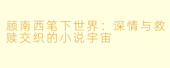 顾南西笔下世界：深情与救赎交织的小说宇宙