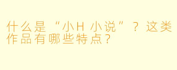 什么是“小H小说”？这类作品有哪些特点？