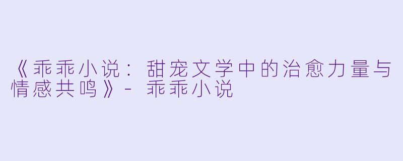 《乖乖小说：甜宠文学中的治愈力量与情感共鸣》-乖乖小说
