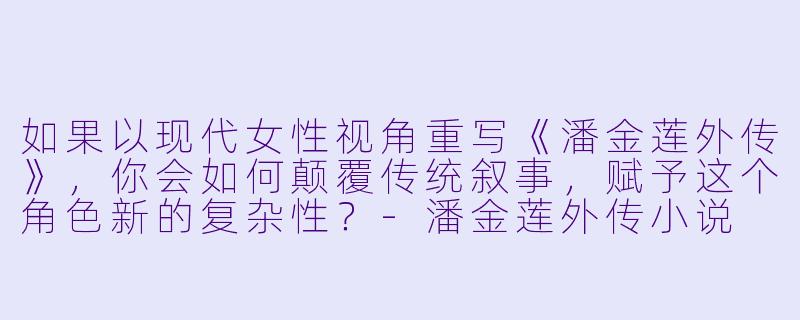如果以现代女性视角重写《潘金莲外传》，你会如何颠覆传统叙事，赋予这个角色新的复杂性？-潘金莲外传小说