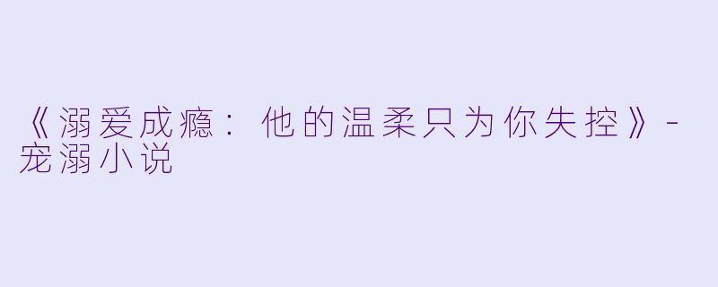 《溺爱成瘾：他的温柔只为你失控》-宠溺小说