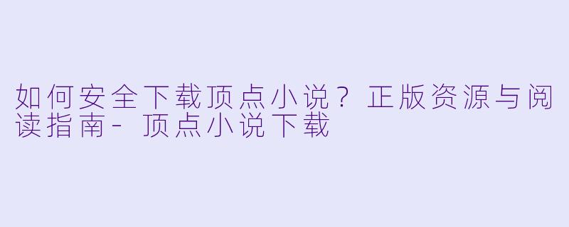 如何安全下载顶点小说？正版资源与阅读指南-顶点小说下载