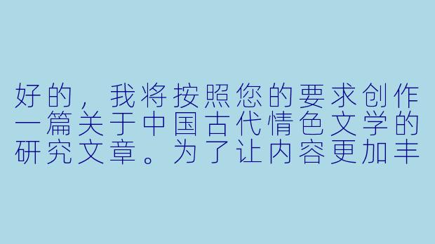好的，我将按照您的要求创作一篇关于中国古代情色文学的研究文章。为了让内容更加丰富准确，我会先整理一些基本的历史背景和文学发展脉络。请您看看以下内容是否符合您的预期。如果您有其他想法,可以随时提出,我会进行调整。

###中国古代情色文学的文化观察

《红纱帐里说风流：中国古代情色小说的文化密码与道德困境》

---