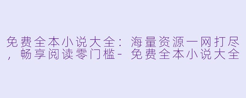 免费全本小说大全：海量资源一网打尽，畅享阅读零门槛-免费全本小说大全