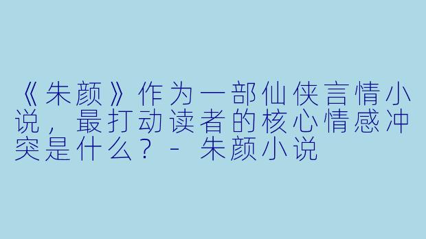《朱颜》作为一部仙侠言情小说，最打动读者的核心情感冲突是什么？-朱颜小说