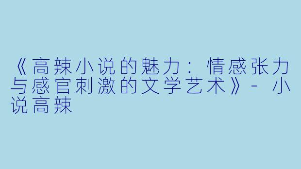 《高辣小说的魅力：情感张力与感官刺激的文学艺术》-小说高辣