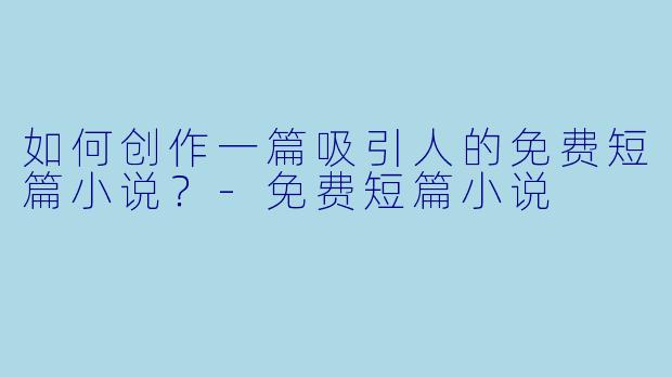 如何创作一篇吸引人的免费短篇小说？-免费短篇小说
