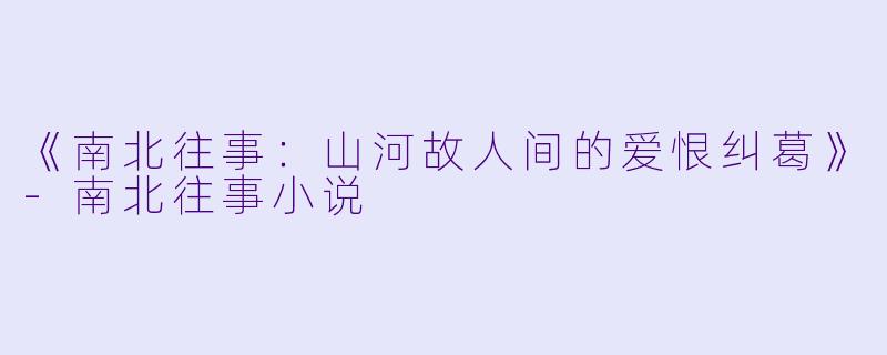 《南北往事：山河故人间的爱恨纠葛》-南北往事小说