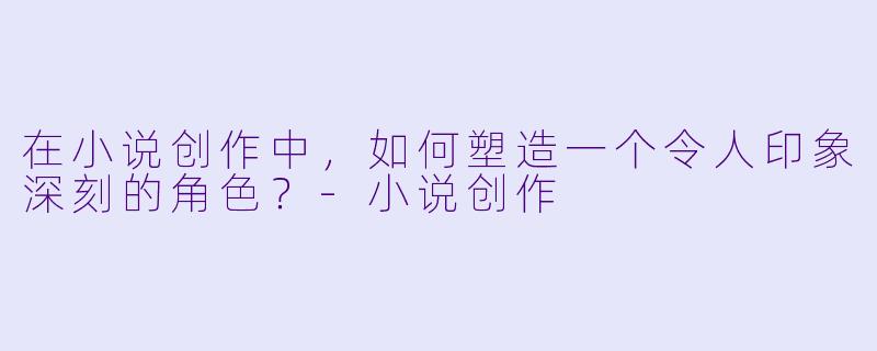 在小说创作中,如何塑造一个令人印象深刻的角色?