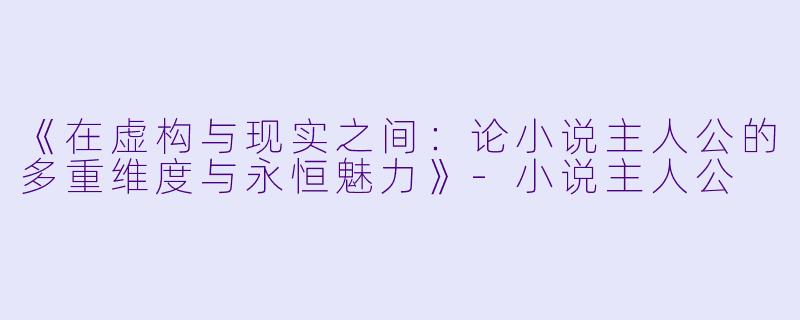 《在虚构与现实之间：论小说主人公的多重维度与永恒魅力》-小说主人公