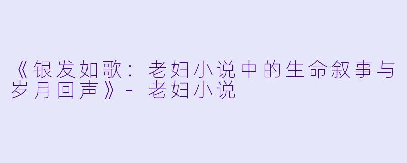 《银发如歌：老妇小说中的生命叙事与岁月回声》-老妇小说