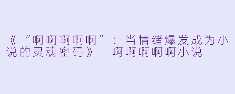 《“啊啊啊啊啊”：当情绪爆发成为小说的灵魂密码》-啊啊啊啊啊小说