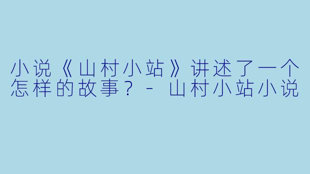 小说《山村小站》讲述了一个怎样的故事？-山村小站小说