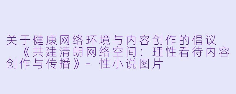 关于健康网络环境与内容创作的倡议

《共建清朗网络空间：理性看待内容创作与传播》-性小说图片