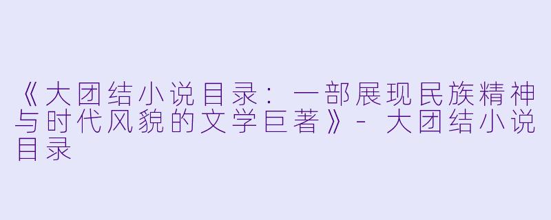 《大团结小说目录：一部展现民族精神与时代风貌的文学巨著》-大团结小说目录