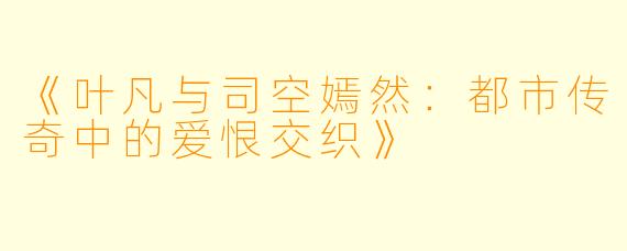 《叶凡与司空嫣然：都市传奇中的爱恨交织》