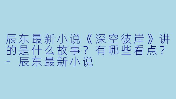 辰东最新小说《深空彼岸》讲的是什么故事？有哪些看点？-辰东最新小说