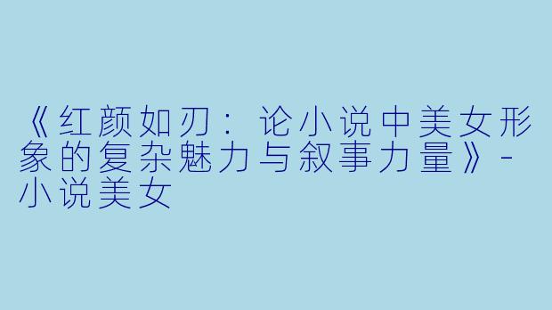 《红颜如刃：论小说中美女形象的复杂魅力与叙事力量》-小说美女