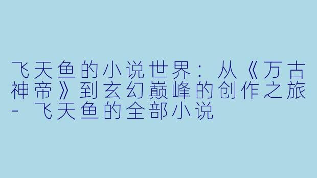 飞天鱼的小说世界：从《万古神帝》到玄幻巅峰的创作之旅-飞天鱼的全部小说