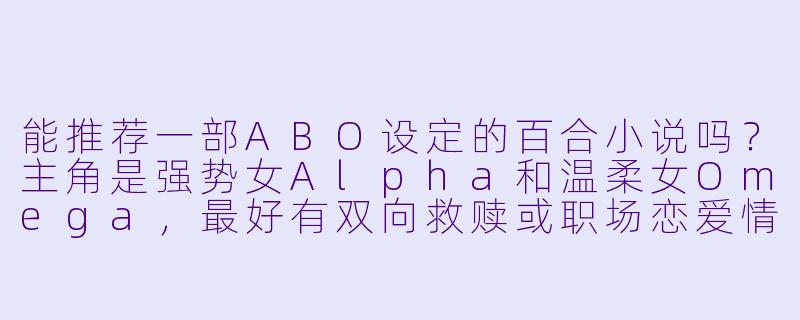 能推荐一部ABO设定的百合小说吗？主角是强势女Alpha和温柔女Omega，最好有双向救赎或职场恋爱情节？-abo百合小说