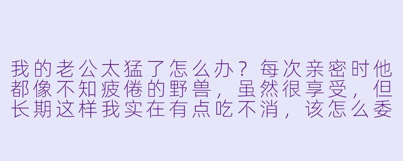 我的老公太猛了怎么办？每次亲密时他都像不知疲倦的野兽，虽然很享受，但长期这样我实在有点吃不消，该怎么委婉让他节制一点？-我的老公太猛了怎么办小说