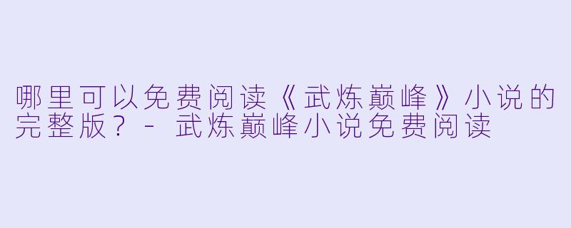 哪里可以免费阅读《武炼巅峰》小说的完整版？-武炼巅峰小说免费阅读