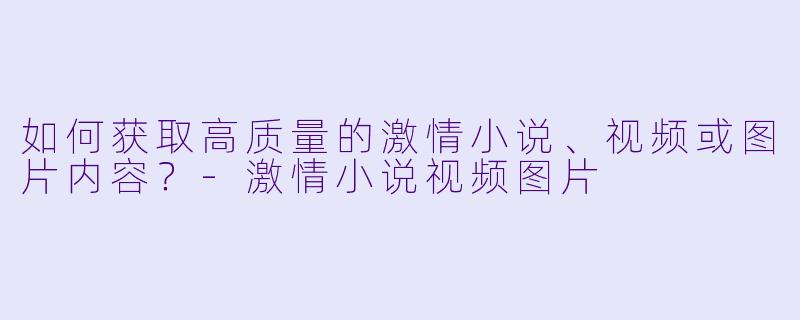 如何获取高质量的激情小说、视频或图片内容？-激情小说视频图片