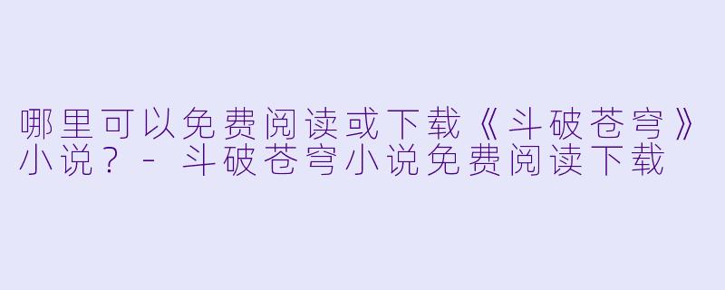 哪里可以免费阅读或下载《斗破苍穹》小说？-斗破苍穹小说免费阅读下载