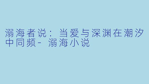溺海者说：当爱与深渊在潮汐中同频-溺海小说