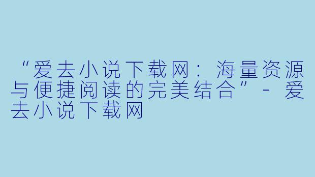 “爱去小说下载网：海量资源与便捷阅读的完美结合”-爱去小说下载网