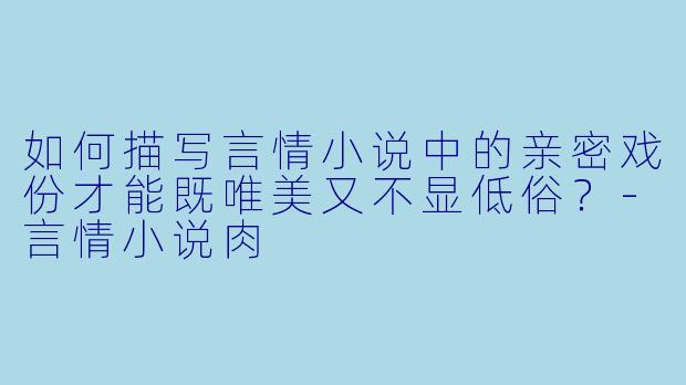 如何描写言情小说中的亲密戏份才能既唯美又不显低俗？-言情小说肉