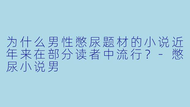 为什么男性憋尿题材的小说近年来在部分读者中流行？-憋尿小说男