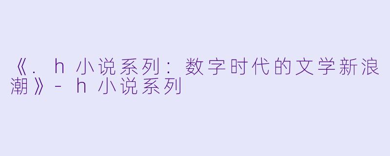 《.h小说系列：数字时代的文学新浪潮》-h小说系列
