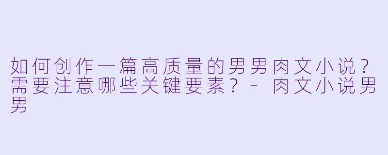 如何创作一篇高质量的男男肉文小说？需要注意哪些关键要素？-肉文小说男男