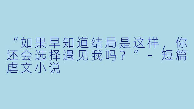 “如果早知道结局是这样，你还会选择遇见我吗？”-短篇虐文小说