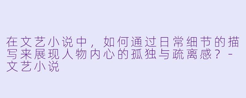 在文艺小说中，如何通过日常细节的描写来展现人物内心的孤独与疏离感？-文艺小说