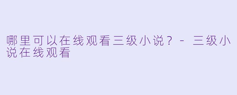 哪里可以在线观看三级小说？-三级小说在线观看