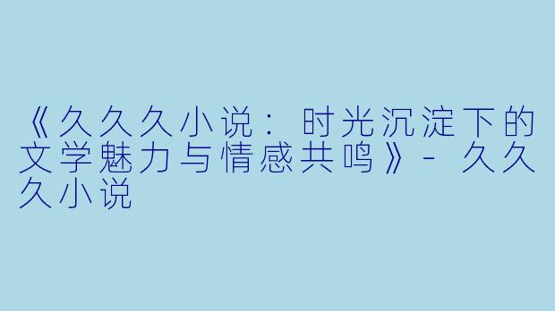《久久久小说：时光沉淀下的文学魅力与情感共鸣》-久久久小说